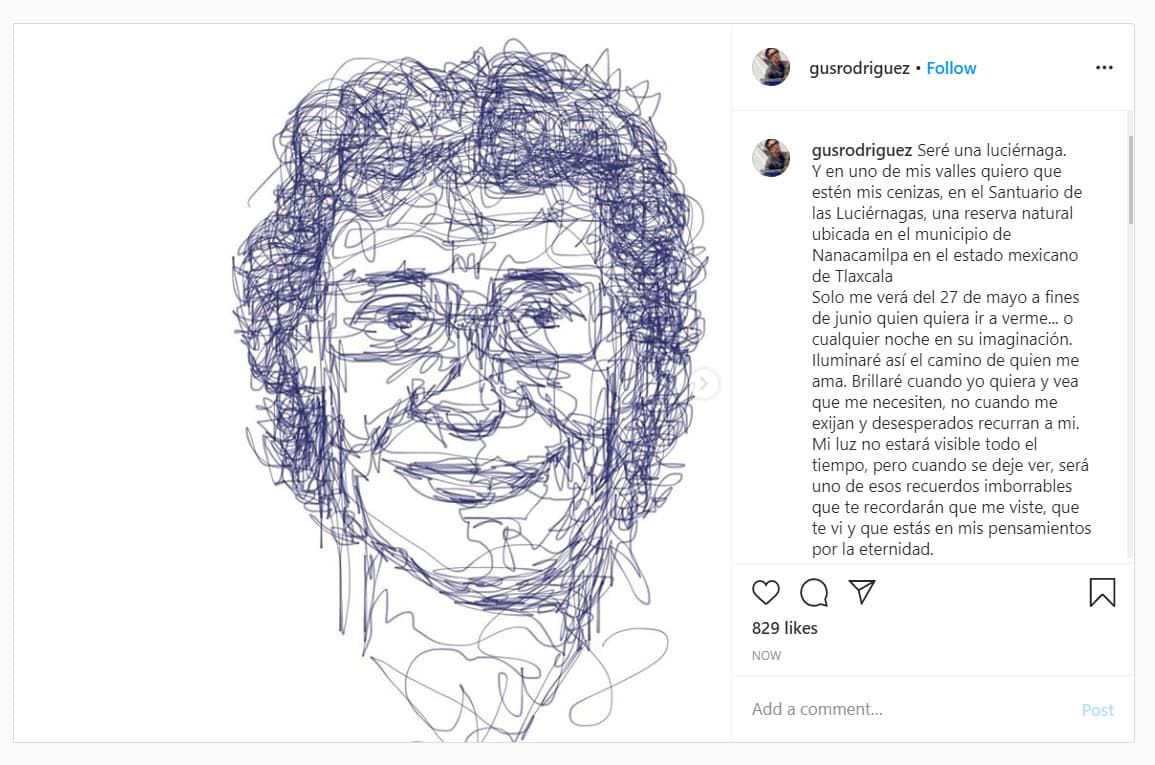 La mañana de este sábado su cuenta de Instagram presentó actividad con una publicación para despedirlo: "Seré una luciérnaga. Y en uno de mis valles
<b>quiero que estén mis cenizas, en el Santuario de las Luciérnagas</b>, una reserva natural ubicada en el municipio de Nanacamilpa en el estado mexicano de Tlaxcala. Solo me verán del 27 de mayo a fines de junio quien quiera ir a verme... o cualquier noche en su imaginación".
<br>